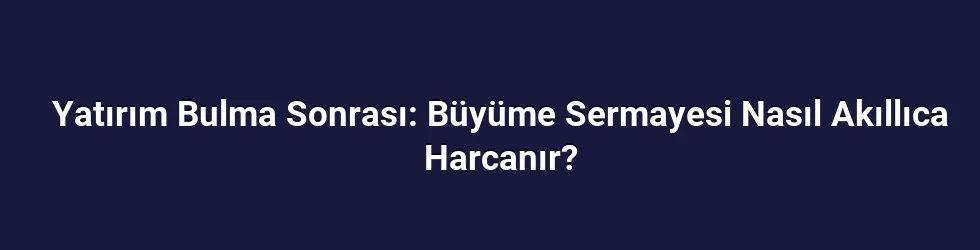 Yatırım Bulma Sonrası: Büyüme Sermayesi Nasıl Akıllıca Harcanır?