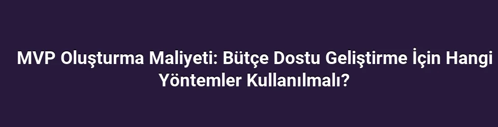 MVP Oluşturma Maliyeti: Bütçe Dostu Geliştirme İçin Hangi Yöntemler Kullanılmalı?