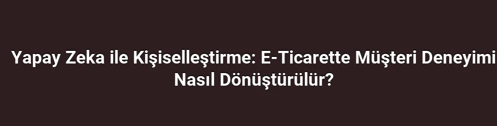 Yapay Zeka ile Kişiselleştirme: E-Ticarette Müşteri Deneyimi Nasıl Dönüştürülür?