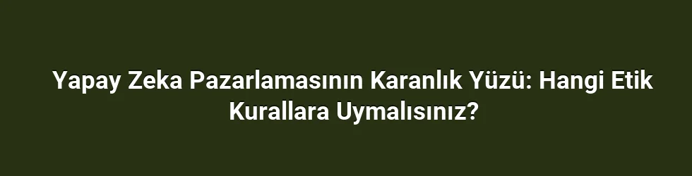 Yapay Zeka Pazarlamasının Karanlık Yüzü: Hangi Etik Kurallara Uymalısınız?