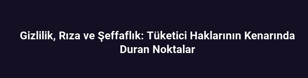 Gizlilik, Rıza ve Şeffaflık: Tüketici Haklarının Kenarında Duran Noktalar