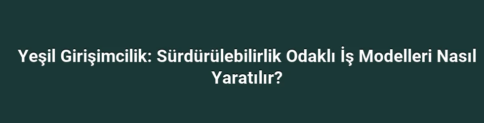 Yeşil Girişimcilik: Sürdürülebilirlik Odaklı İş Modelleri Nasıl Yaratılır?