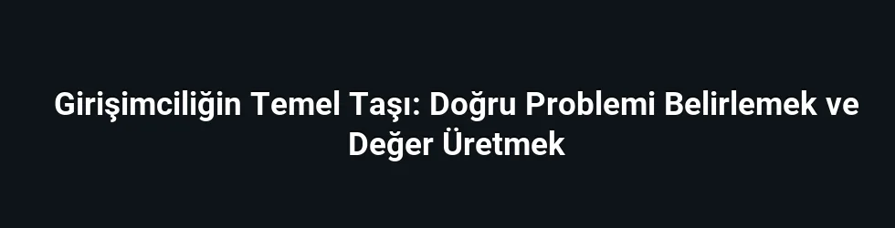 Girişimciliğin Temel Taşı: Doğru Problemi Belirlemek ve Değer Üretmek