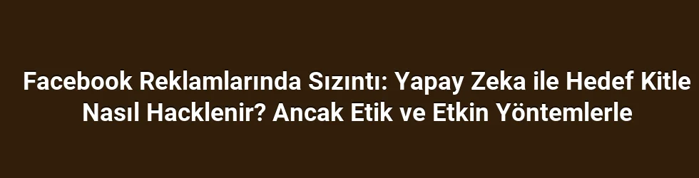 Facebook Reklamlarında Sızıntı: Yapay Zeka ile Hedef Kitle Nasıl Hacklenir? Ancak Etik ve Etkin Yöntemlerle