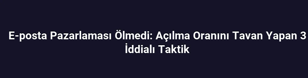 E-posta Pazarlaması Ölmedi: Açılma Oranını Tavan Yapan 3 İddialı Taktik