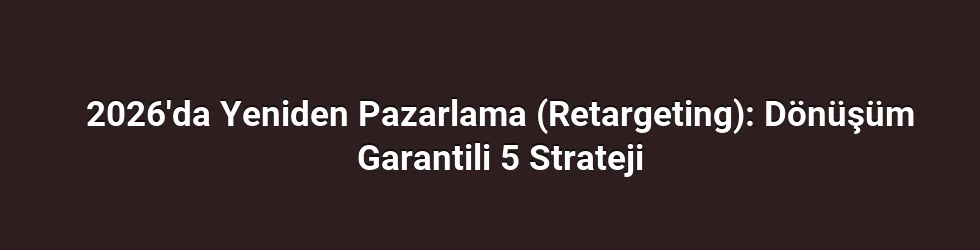 2026'da Yeniden Pazarlama (Retargeting): Dönüşüm Garantili 5 Strateji