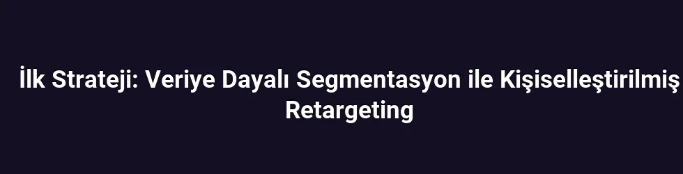 İlk Strateji: Veriye Dayalı Segmentasyon ile Kişiselleştirilmiş Retargeting