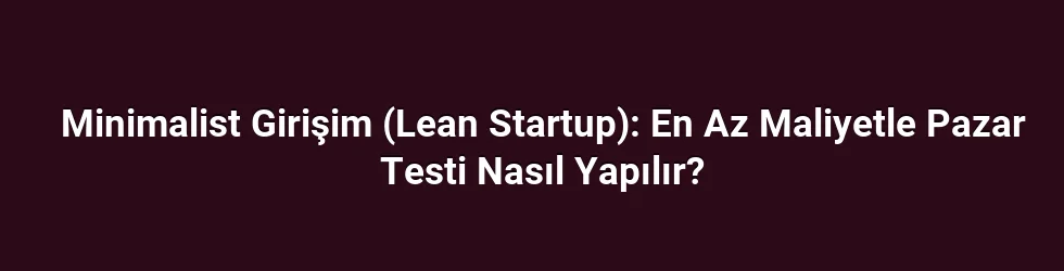 Minimalist Girişim (Lean Startup): En Az Maliyetle Pazar Testi Nasıl Yapılır?