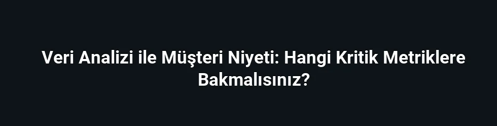 Veri Analizi ile Müşteri Niyeti: Hangi Kritik Metriklere Bakmalısınız?