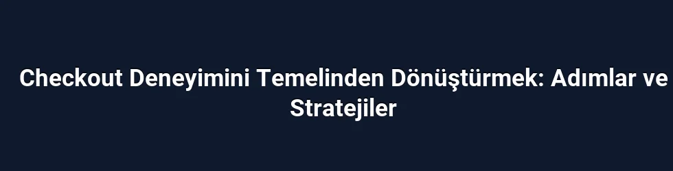 Checkout Deneyimini Temelinden Dönüştürmek: Adımlar ve Stratejiler