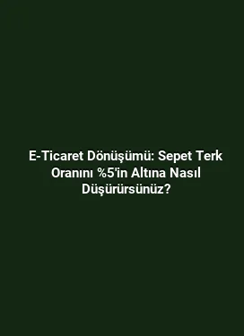 E-Ticaret Dönüşümü: Sepet Terk Oranını %5'in Altına Nasıl Düşürürsünüz?