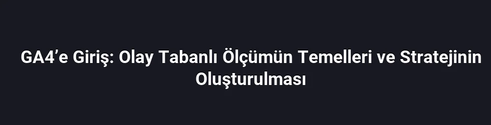 GA4’e Giriş: Olay Tabanlı Ölçümün Temelleri ve Stratejinin Oluşturulması