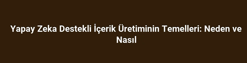 Yapay Zeka Destekli İçerik Üretiminin Temelleri: Neden ve Nasıl