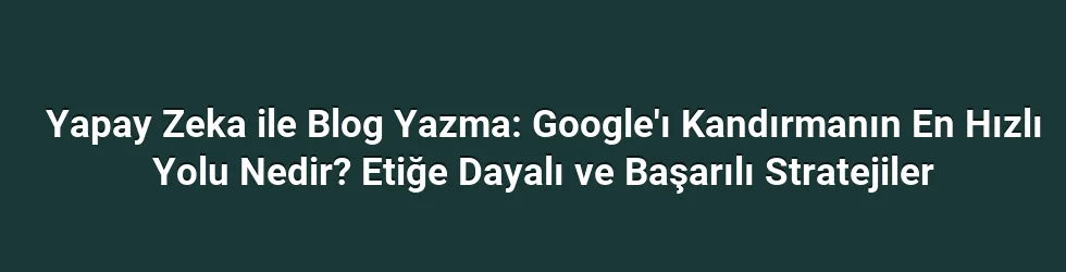 Yapay Zeka ile Blog Yazma: Google'ı Kandırmanın En Hızlı Yolu Nedir? Etiğe Dayalı ve Başarılı Stratejiler