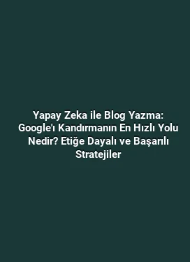 Yapay Zeka ile Blog Yazma: Google'ı Kandırmanın En Hızlı Yolu Nedir? Etiğe Dayalı ve Başarılı Stratejiler