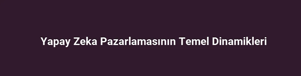 Yapay Zeka Pazarlamasının Temel Dinamikleri