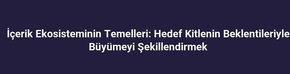 İçerik Ekosisteminin Temelleri: Hedef Kitlenin Beklentileriyle Büyümeyi Şekillendirmek